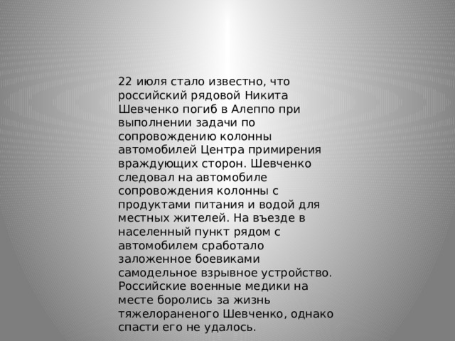 22 июля стало известно, что российский рядовой Никита Шевченко погиб в Алеппо при выполнении задачи по сопровождению колонны автомобилей Центра примирения враждующих сторон. Шевченко следовал на автомобиле сопровождения колонны с продуктами питания и водой для местных жителей. На въезде в населенный пункт рядом с автомобилем сработало заложенное боевиками самодельное взрывное устройство. Российские военные медики на месте боролись за жизнь тяжелораненого Шевченко, однако спасти его не удалось. 