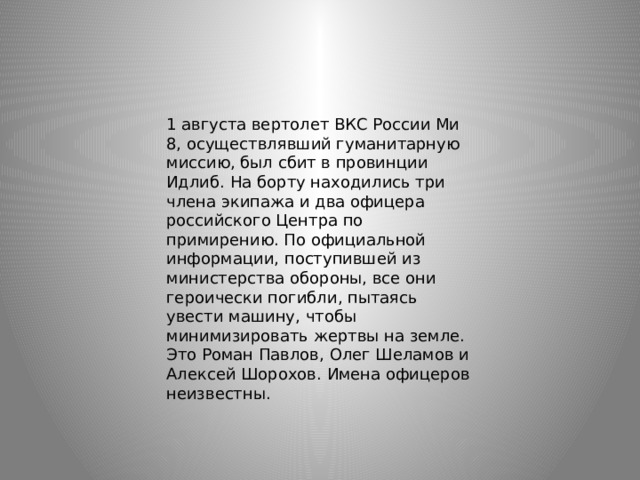 1 августа вертолет ВКС России Ми 8, осуществлявший гуманитарную миссию, был сбит в провинции Идлиб. На борту находились три члена экипажа и два офицера российского Центра по примирению. По официальной информации, поступившей из министерства обороны, все они героически погибли, пытаясь увести машину, чтобы минимизировать жертвы на земле. Это Роман Павлов, Олег Шеламов и Алексей Шорохов. Имена офицеров неизвестны. 