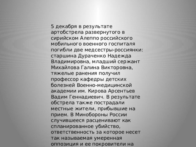 5 декабря в результате артобстрела развернутого в сирийском Алеппо российского мобильного военного госпиталя погибли две медсестры-россиянки: старшина Дураченко Надежда Владимировна, младший сержант Михайлова Галина Викторовна, тяжелые ранения получил профессор кафедры детских болезней Военно-медицинской академии им. Кирова Арсентьев Вадим Геннадиевич. В результате обстрела также пострадали местные жители, прибывшие на прием. В Минобороны России случившееся расценивают как спланированное убийство, ответственность за которое несет так называемая умеренная оппозиция и ее покровители на Западе. 