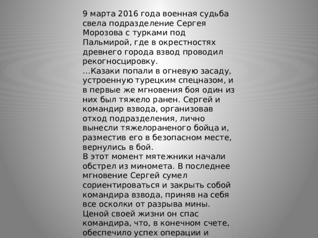 9 марта 2016 года военная судьба свела подразделение Сергея Морозова с турками под Пальмирой, где в окрестностях древнего города взвод проводил рекогносцировку. … Казаки попали в огневую засаду, устроенную турецким спецназом, и в первые же мгновения боя один из них был тяжело ранен. Сергей и командир взвода, организовав отход подразделения, лично вынесли тяжелораненого бойца и, разместив его в безопасном месте, вернулись в бой. В этот момент мятежники начали обстрел из миномета. В последнее мгновение Сергей сумел сориентироваться и закрыть собой командира взвода, приняв на себя все осколки от разрыва мины. Ценой своей жизни он спас командира, что, в конечном счете, обеспечило успех операции и поражение турецких наемников в этом боестолкновении. До госпиталя его не успели довезти. 