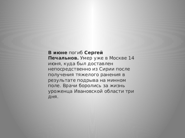 В июне  погиб  Сергей Печальнов.  Умер уже в Москве 14 июня, куда был доставлен непосредственно из Сирии после получения тяжелого ранения в результате подрыва на минном поле. Врачи боролись за жизнь уроженца Ивановской области три дня. 