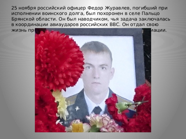 25 ноября российский офицер Федор Журавлев, погибший при исполнении воинского долга, был похоронен в селе Пальцо Брянской области. Он был наводчиком, чья задача заключалась в координации авиаударов российских ВВС. Он отдал свою жизнь при наведении ракет дальней стратегической авиации. 