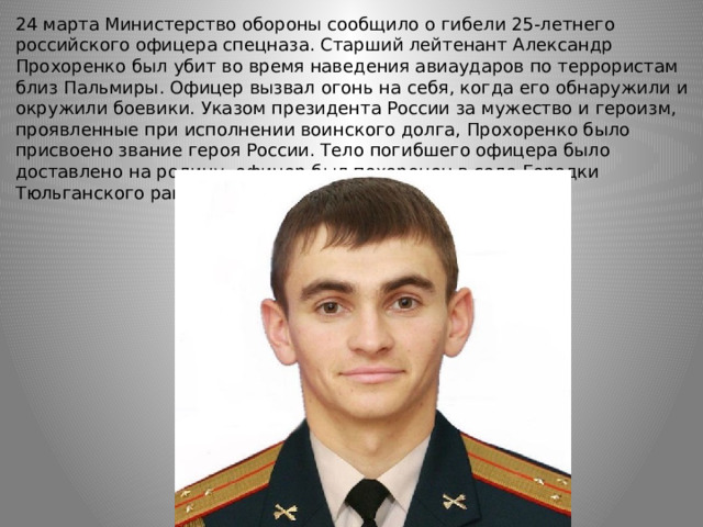 24 марта Министерство обороны сообщило о гибели 25-летнего российского офицера спецназа. Старший лейтенант Александр Прохоренко был убит во время наведения авиаударов по террористам близ Пальмиры. Офицер вызвал огонь на себя, когда его обнаружили и окружили боевики. Указом президента России за мужество и героизм, проявленные при исполнении воинского долга, Прохоренко было присвоено звание героя России. Тело погибшего офицера было доставлено на родину, офицер был похоронен в селе Городки Тюльганского района. 