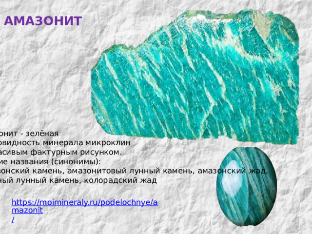 АМАЗОНИТ МИНЕРАЛЫ  КОЛЬСКОГО  КРАЯ Амазонит - зелёная разновидность минерала микроклин  с красивым фактурным рисунком. Другие названия (синонимы):  Амазонский камень, амазонитовый лунный камень, амазонский жад, зелёный лунный камень, колорадский жад https://moimineraly.ru/podelochnye/amazonit / 
