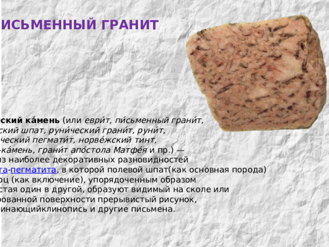 ПИСЬМЕННЫЙ ГРАНИТ МИНЕРАЛЫ  КОЛЬСКОГО  КРАЯ Евре́йский ка́мень (или еври́т, пи́сьменный грани́т, евре́йский шпат, руни́ческий грани́т, руни́т, графи́ческий пегмати́т, норве́жский тинт, тамга́-ка́мень, грани́т апо́стола Матфе́я и пр.) — одна из наиболее декоративных разновидностей гранита - пегматита , в которой полевой шпат(как основная порода)  и кварц (как включение), упорядоченным образом прорастая один в другой, образуют видимый на сколе или  полированной поверхности прерывистый рисунок, Напоминающийклинопись и другие письмена. 