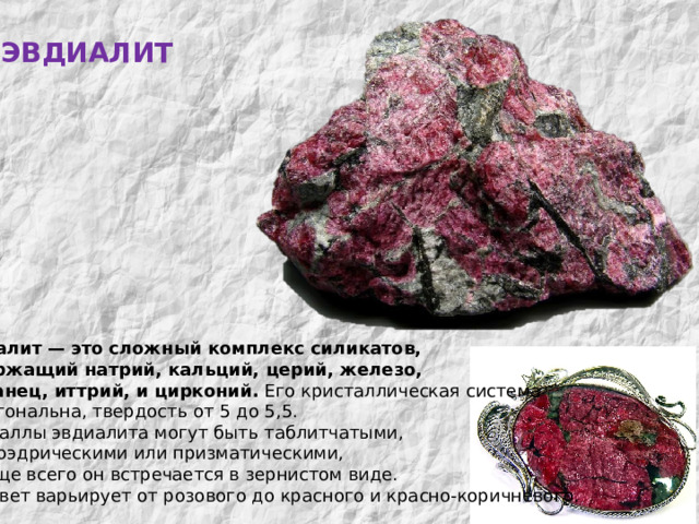 ЭВДИАЛИТ МИНЕРАЛЫ  КОЛЬСКОГО  КРАЯ Эвдиалит  —  это  сложный  комплекс  силикатов, содержащий  натрий, кальций, церий, железо, марганец, иттрий, и  цирконий. Его кристаллическая система гексагональна, твердость от 5 до 5,5. Кристаллы эвдиалита могут быть таблитчатыми,  ромбоэдрическими или призматическими, но чаще всего он встречается в зернистом виде.  Его цвет варьирует от розового до красного и красно-коричневого. 