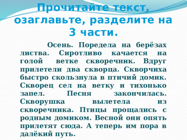 Прочитайте текст, озаглавьте, разделите на 3 части.    Осень. Поредела на берёзах листва. Сиротливо качается на голой  ветке скворечник. Вдруг прилетели два скворца. Скворчиха быстро скользнула в птичий домик. Скворец сел на ветку и тихонько запел. Песня закончилась. Скворушка вылетела из скворечника. Птицы прощались с родным домиком. Весной они опять прилетят сюда. А теперь им пора в далёкий путь. 