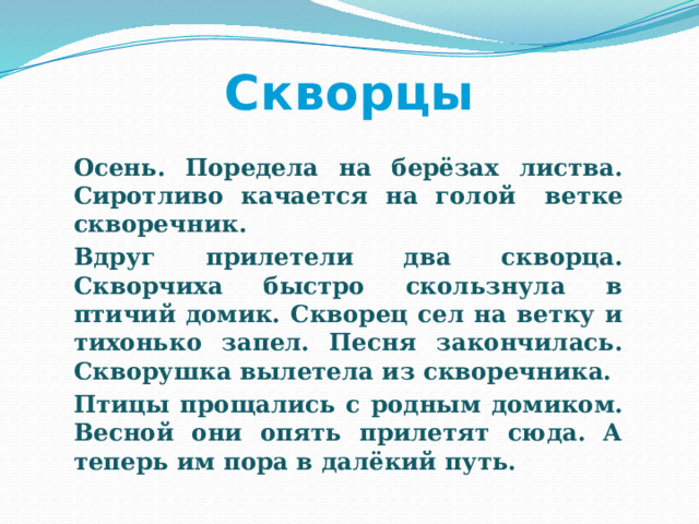 Скворцы   Осень. Поредела на берёзах листва. Сиротливо качается на голой  ветке скворечник.   Вдруг прилетели два скворца. Скворчиха быстро скользнула в птичий домик. Скворец сел на ветку и тихонько запел. Песня закончилась. Скворушка вылетела из скворечника.   Птицы прощались с родным домиком. Весной они опять прилетят сюда. А теперь им пора в далёкий путь. 