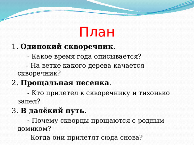 План 1. Одинокий скворечник .  - Какое время года описывается?  - На ветке какого дерева качается скворечник? 2. Прощальная песенка .  - Кто прилетел к скворечнику и тихонько запел?  3. В далёкий путь .  - Почему скворцы прощаются с родным домиком?  - Когда они прилетят сюда снова? 