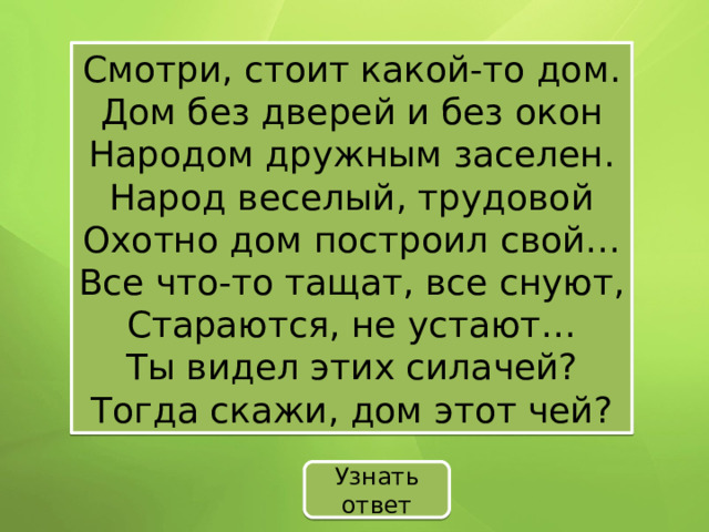 Смотри, стоит какой-то дом. Дом без дверей и без окон Народом дружным заселен. Народ веселый, трудовой Охотно дом построил свой… Все что-то тащат, все снуют, Стараются, не устают… Ты видел этих силачей? Тогда скажи, дом этот чей? Узнать ответ 