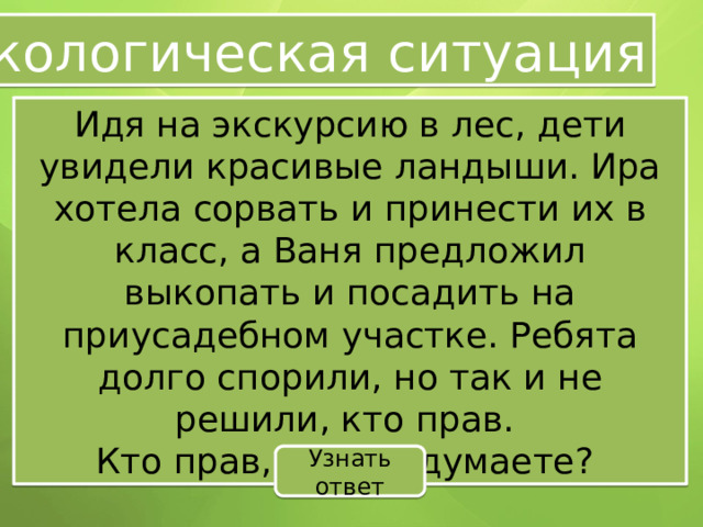 Экологическая ситуация Идя на экскурсию в лес, дети увидели красивые ландыши. Ира хотела сорвать и принести их в класс, а Ваня предложил выкопать и посадить на приусадебном участке. Ребята долго спорили, но так и не решили, кто прав. Кто прав, как вы думаете? Узнать ответ 