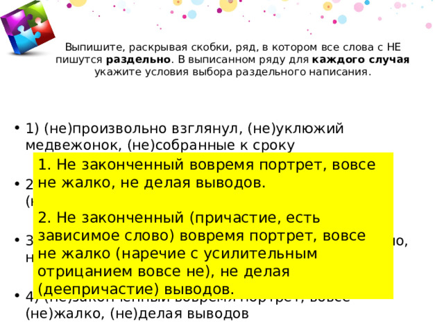 Выпишите, раскрывая скобки, ряд, в котором все слова с НЕ пишутся раздельно . В выписанном ряду для каждого случая укажите условия выбора раздельного написания.   1) (не)произвольно взглянул, (не)уклюжий медвежонок, (не)собранные к сроку 2) (не)растаявший снег, (не)спавший от боли, (не)шёлковое платье 3) компьютер (не)подключён, писал (не)аккуратно, ничуть (не)интересный 4) (не)законченный вовремя портрет, вовсе (не)жалко, (не)делая выводов 1. Не законченный вовремя портрет, вовсе не жалко, не делая выводов. 2. Не законченный (причастие, есть зависимое слово) вовремя портрет, вовсе не жалко (наречие с усилительным отрицанием вовсе не), не делая (деепричастие) выводов. 