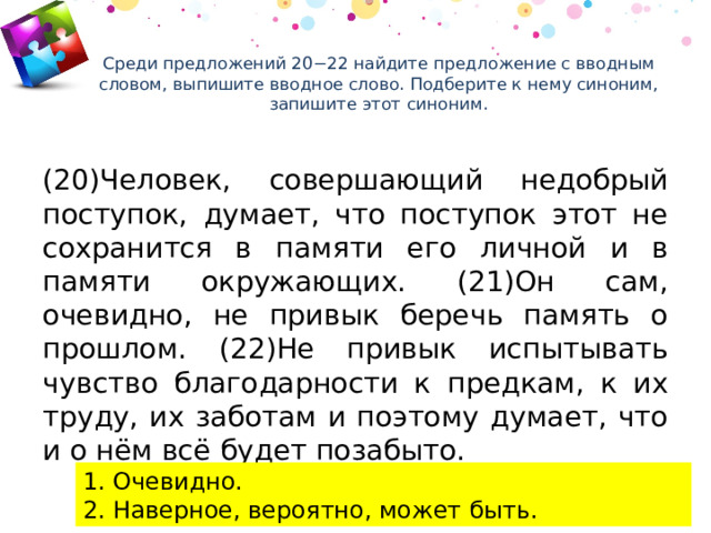 Среди предложений 20−22 найдите предложение с вводным словом, выпишите вводное слово. Подберите к нему синоним, запишите этот синоним.    (20)Человек, совершающий недобрый поступок, думает, что поступок этот не сохранится в памяти его личной и в памяти окружающих. (21)Он сам, очевидно, не привык беречь память о прошлом. (22)Не привык испытывать чувство благодарности к предкам, к их труду, их заботам и поэтому думает, что и о нём всё будет позабыто. 1. Очевидно. 2. Наверное, вероятно, может быть. 