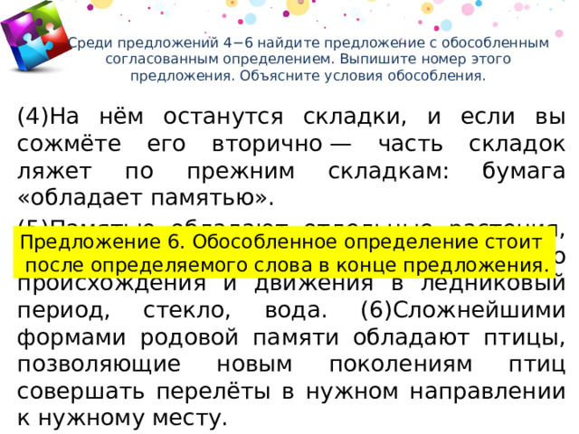 Среди предложений 4−6 найдите предложение с обособленным согласованным определением. Выпишите номер этого предложения. Объясните условия обособления.   (4)На нём останутся складки, и если вы сожмёте его вторично — часть складок ляжет по прежним складкам: бумага «обладает памятью». (5)Памятью обладают отдельные растения, камень, на котором остаются следы его происхождения и движения в ледниковый период, стекло, вода. (6)Сложнейшими формами родовой памяти обладают птицы, позволяющие новым поколениям птиц совершать перелёты в нужном направлении к нужному месту. Предложение 6. Обособленное определение стоит  после определяемого слова в конце предложения. 