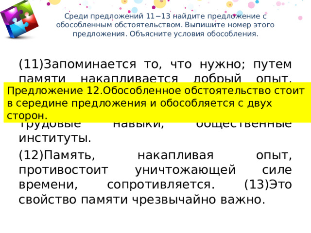 Среди предложений 11−13 найдите предложение с обособленным обстоятельством. Выпишите номер этого предложения. Объясните условия обособления.   (11)Запоминается то, что нужно; путем памяти накапливается добрый опыт, образуется традиция, создаются бытовые навыки, семейные навыки, трудовые навыки, общественные институты. (12)Память, накапливая опыт, противостоит уничтожающей силе времени, сопротивляется. (13)Это свойство памяти чрезвычайно важно. Предложение 12.Обособленное обстоятельство стоит в середине предложения и обособляется с двух сторон. 