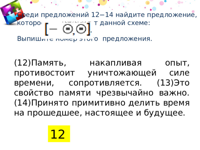 Среди предложений 12−14 найдите предложение, которое соответствует данной схеме:   Выпишите номер этого предложения.   (12)Память, накапливая опыт, противостоит уничтожающей силе времени, сопротивляется. (13)Это свойство памяти чрезвычайно важно. (14)Принято примитивно делить время на прошедшее, настоящее и будущее. 12 