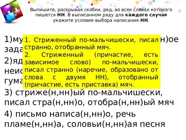 Выпишите, раскрывая скобки, ряд, во всех словах которого пишется  НН . В выписанном ряду для каждого случая укажите условия выбора написания  НН .   1)мука просея(н,нн)а, исправле(н,нн)ое задание, девочка воспита(н,нн)ая 2)ядрё(н,нн)ый мороз, неискушё(н,нн)ый человек, гума(н,нн)ый закон 3) стриже(н,нн)ый по-мальчишески, писал стра(н,нн)о, отобра(н,нн)ый мяч 4) письмо написа(н,нн)о, речь пламе(н,нн)а, соловьи(н,нн)ая песня 1. Стриженный по-мальчишески, писал странно, отобранный мяч. 2. Стриженный (причастие, есть зависимое слово) по-мальчишески, писал странно (наречие, образовано от слова с двумя НН), отобранный (причастие, есть приставка) мяч. 