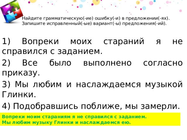 Найдите грамматическую(-ие) ошибку(-и) в предложении(-ях). Запишите исправленный(-ые) вариант(-ы) предложения(-ий).      1) Вопреки моих стараний я не справился с заданием. 2) Все было выполнено согласно приказу. 3) Мы любим и наслаждаемся музыкой Глинки. 4) Подобравшись поближе, мы замерли. Вопреки моим стараниям я не справился с заданием. Мы любим музыку Глинки и наслаждаемся ею. 