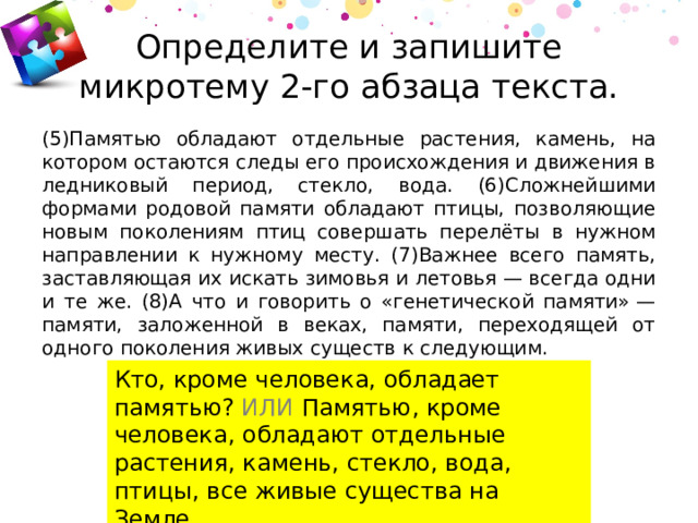 Определите и запишите микротему 2-го абзаца текста. (5)Памятью обладают отдельные растения, камень, на котором остаются следы его происхождения и движения в ледниковый период, стекло, вода. (6)Сложнейшими формами родовой памяти обладают птицы, позволяющие новым поколениям птиц совершать перелёты в нужном направлении к нужному месту. (7)Важнее всего память, заставляющая их искать зимовья и летовья — всегда одни и те же. (8)А что и говорить о «генетической памяти» — памяти, заложенной в веках, памяти, переходящей от одного поколения живых существ к следующим. Кто, кроме человека, обладает памятью? ИЛИ Памятью, кроме человека, обладают отдельные растения, камень, стекло, вода, птицы, все живые существа на Земле. 