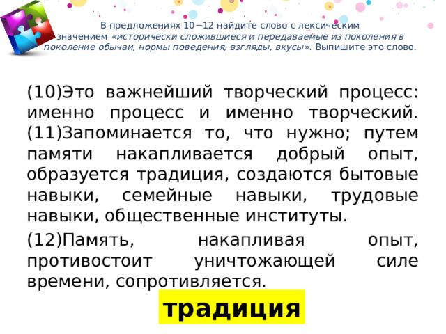 В предложениях 10−12 найдите слово с лексическим значением  «исторически сложившиеся и передаваемые из поколения в поколение обычаи, нормы поведения, взгляды, вкусы» . Выпишите это слово.   (10)Это важнейший творческий процесс: именно процесс и именно творческий. (11)Запоминается то, что нужно; путем памяти накапливается добрый опыт, образуется традиция, создаются бытовые навыки, семейные навыки, трудовые навыки, общественные институты. (12)Память, накапливая опыт, противостоит уничтожающей силе времени, сопротивляется. традиция 