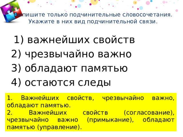 Выпишите только подчинительные словосочетания. Укажите в них вид подчинительной связи.     1) важнейших свойств 2) чрезвычайно важно 3) обладают памятью 4) остаются следы 1. Важнейших свойств, чрезвычайно важно, обладают памятью. 2. Важнейших свойств (согласование), чрезвычайно важно (примыкание), обладают памятью (управление). 