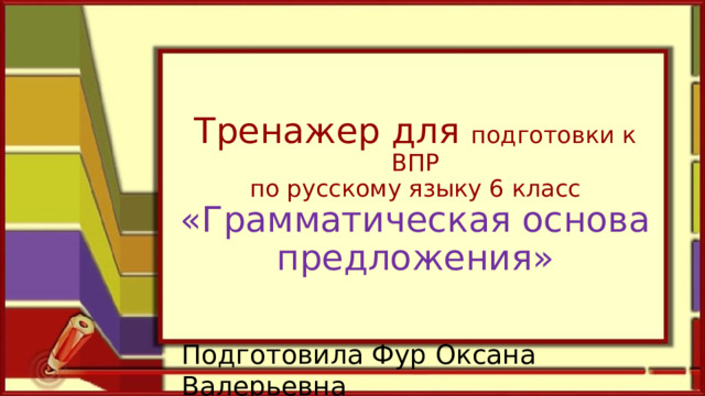 Тренажер для подготовки к ВПР  по русскому языку 6 класс  «Грамматическая основа предложения» Подготовила Фур Оксана Валерьевна 