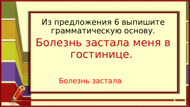 Из предложения 6 выпишите грамматическую основу. Болезнь застала меня в гостинице.  Болезнь застала   