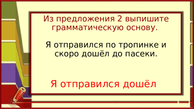 Из предложения 2 выпишите грамматическую основу.   Я отправился по тропинке и скоро дошёл до пасеки.      Я отправился дошёл 