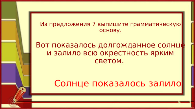 Из предложения 7 выпишите грамматическую основу.   Вот показалось долгожданное солнце и залило всю окрестность ярким светом.   Солнце показалось залило 
