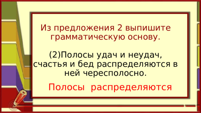 Из предложения 2 выпишите грамматическую основу.   (2)Полосы удач и неудач, счастья и бед распределяются в ней чересполосно.   Полосы распределяются 