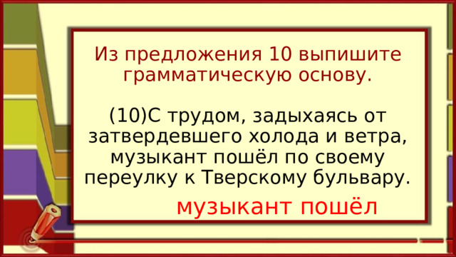 Из предложения 10 выпишите грамматическую основу.   (10)С трудом, задыхаясь от затвердевшего холода и ветра, музыкант пошёл по своему переулку к Тверскому бульвару.   музыкант пошёл 