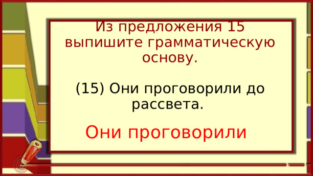 Из предложения 15 выпишите грамматическую основу.   (15) Они проговорили до рассвета.    Они проговорили 