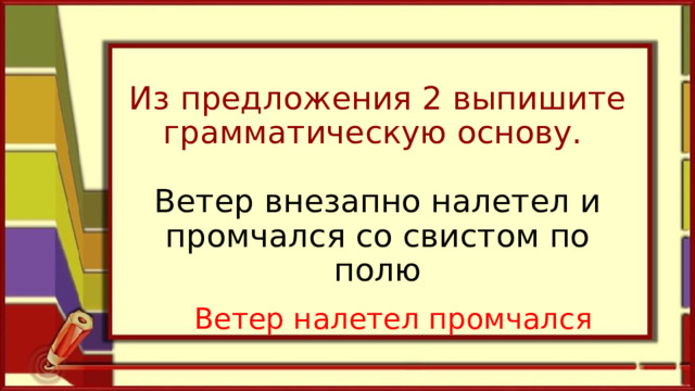 Из предложения 2 выпишите грамматическую основу.   Ветер внезапно налетел и промчался со свистом по полю   Ветер налетел промчался 