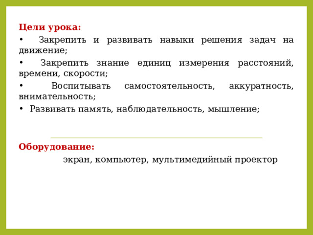Цели урока:  Закрепить и развивать навыки решения задач на движение;  Закрепить знание единиц измерения расстояний, времени, скорости;  Воспитывать самостоятельность, аккуратность, внимательность;  Развивать память, наблюдательность, мышление; Оборудование:  экран, компьютер, мультимедийный проектор 
