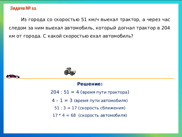  Из города со скоростью 51 км/ч выехал трактор, а через час следом за ним выехал автомобиль, который догнал трактор в 204 км от города. С какой скоростью ехал автомобиль? Решение: 204 : 51 = 4 ( время пути трактора ) 4 – 1 = 3 (время пути автомобиля) 51 : 3 = 17 (скорость сближения) 17 * 4 = 68 (скорость автомобиля) 