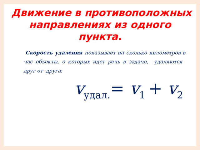  Движение в противоположных направлениях из одного пункта .  Скорость удаления показывает на сколько километров в час объекты, о которых идет речь в задаче, удаляются друг от друга:  v удал. = v 1 + v 2 