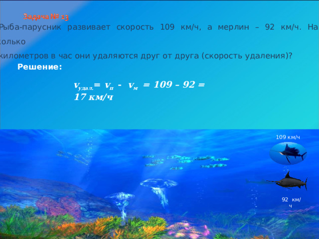 Рыба-парусник развивает скорость 109 км/ч, а мерлин – 92 км/ч. На сколько километров в час они удаляются друг от друга (скорость удаления)? Решение: v удал . = v п  - v м = 109 – 92 = 17 км/ч    109 км/ч  92 км/ч 