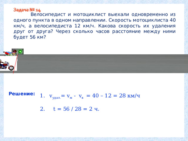  Велосипедист и мотоциклист выехали одновременно из одного пункта в одном направлении. Скорость мотоциклиста 40 км/ч, а велосипедиста 12 км/ч. Какова скорость их удаления друг от друга? Через сколько часов расстояние между ними будет 56 км? Решение: v удал. = v м - v в = 40 – 12 = 28 км/ч 2.  t = 56 / 28 = 2 ч.    