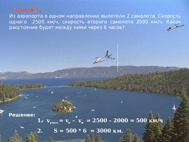 Из аэропорта в одном направлении вылетели 2 самолета. Скорость одного 2500 км/ч, скорость второго самолета 2000 км/ч. Какое расстояние будет между ними через 6 часов? Решение: v удал. = v п - v в = 2500 – 2000 = 500 км/ч 2.  S = 500 * 6 = 3000 км.    