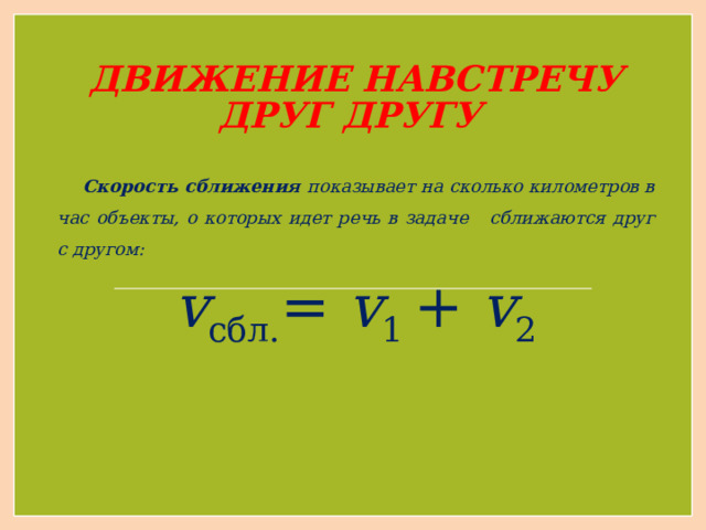 ДВИЖЕНИЕ НАВСТРЕЧУ ДРУГ ДРУГУ  Скорость сближения показывает на сколько километров в час объекты, о которых идет речь в задаче сближаются друг с другом: v сбл. = v 1 + v 2 