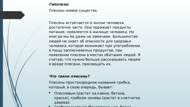 Гипотеза: Плесень-живое существо.   Плесень встречается в жизни человека достаточно часто. Она поражает продукты питания, появляется в жилище человека. Но иногда мы ее даже не замечаем. Большинство людей не знает об опасности для здоровья человека, которая возникает при употреблении в пищу заплесневелых продуктов, при появлении плесени в местах обитания людей. Я считаю, что нужно больше рассказывать людям о вреде плесени, просвещать их.   Что такое плесень? Плесень-простонародное название грибка, который, в свою очередь, бывает: Плесневым (растет на камне, бетона, краске), грибком синевы (растет в клетчатке дерева); Грибком гниения (бактериальная, белая, бурая гниль, растущая на древесине); Дрожжевым грибком (на пищевых продуктах). 
