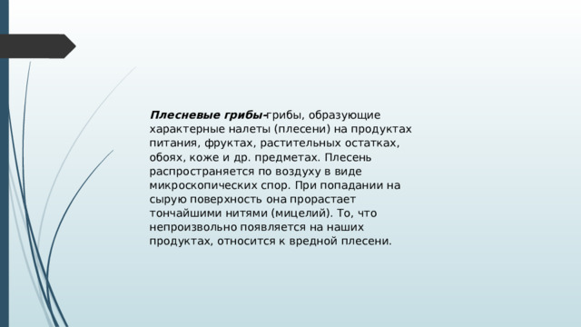 Плесневые грибы- грибы, образующие характерные налеты (плесени) на продуктах питания, фруктах, растительных остатках, обоях, коже и др. предметах. Плесень распространяется по воздуху в виде микроскопических спор. При попадании на сырую поверхность она прорастает тончайшими нитями (мицелий). То, что непроизвольно появляется на наших продуктах, относится к вредной плесени. 