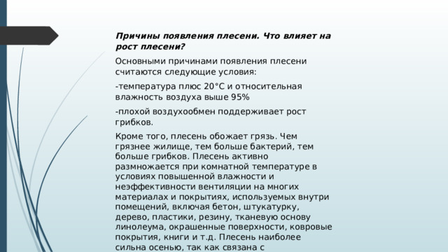 Причины появления плесени. Что влияет на рост плесени? Основными причинами появления плесени считаются следующие условия: -температура плюс 20°С и относительная влажность воздуха выше 95% -плохой воздухообмен поддерживает рост грибков. Кроме того, плесень обожает грязь. Чем грязнее жилище, тем больше бактерий, тем больше грибков. Плесень активно размножается при комнатной температуре в условиях повышенной влажности и неэффективности вентиляции на многих материалах и покрытиях, используемых внутри помещений, включая бетон, штукатурку, дерево, пластики, резину, тканевую основу линолеума, окрашенные поверхности, ковровые покрытия, книги и т.д. Плесень наиболее сильна осенью, так как связана с размножением растительности. 
