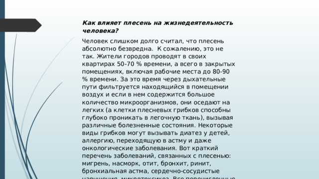 Как влияет плесень на жизнедеятельность человека? Человек слишком долго считал, что плесень абсолютно безвредна. К сожалению, это не так. Жители городов проводят в своих квартирах 50-70 % времени, а всего в закрытых помещениях, включая рабочие места до 80-90 % времени. За это время через дыхательные пути фильтруется находящийся в помещении воздух и если в нем содержится большое количество микроорганизмов, они оседают на легких (а клетки плесневых грибков способны глубоко проникать в легочную ткань), вызывая различные болезненные состояния. Некоторые виды грибков могут вызывать диатез у детей, аллергию, переходящую в астму и даже онкологические заболевания. Вот краткий перечень заболеваний, связанных с плесенью: мигрень, насморк, отит, бронхит, ринит, бронхиальная астма, сердечно-сосудистые нарушения, микротоксикоз. Все перечисленные заболевания носят хронический характер течения и вызывают трудности при лечении. 
