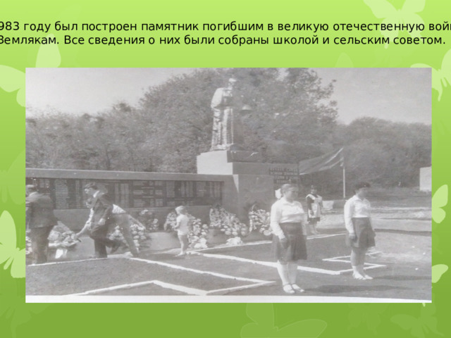 В 1983 году был построен памятник погибшим в великую отечественную войну Землякам. Все сведения о них были собраны школой и сельским советом. 