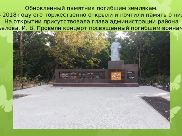 Обновленный памятник погибшим землякам. В 2018 году его торжественно открыли и почтили память о них. На открытии присутствовала глава администрации района Белова. И. В. Провели концерт посвященный погибшим воинам. 