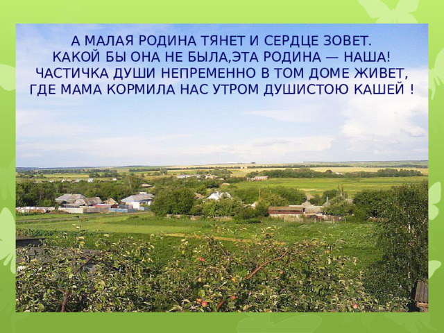 А МАЛАЯ РОДИНА ТЯНЕТ И СЕРДЦЕ ЗОВЕТ. КАКОЙ БЫ ОНА НЕ БЫЛА,ЭТА РОДИНА — НАША! ЧАСТИЧКА ДУШИ НЕПРЕМЕННО В ТОМ ДОМЕ ЖИВЕТ, ГДЕ МАМА КОРМИЛА НАС УТРОМ ДУШИСТОЮ КАШЕЙ ! 