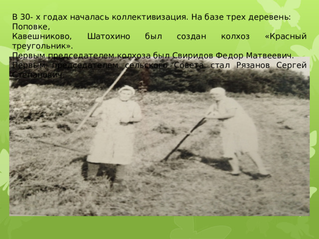 В 30- х годах началась коллективизация. На базе трех деревень: Поповке, Кавешниково, Шатохино был создан колхоз «Красный треугольник». Первым председателем колхоза был Свиридов Федор Матвеевич. Первым председателем сельского Совета стал Рязанов Сергей Степанович. 