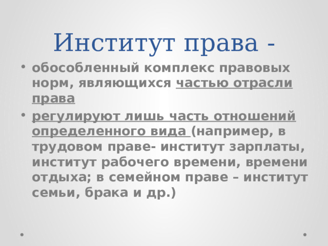 Институт права - обособленный комплекс правовых норм, являющихся частью отрасли права регулируют лишь часть отношений определенного вида (например, в трудовом праве- институт зарплаты, институт рабочего времени, времени отдыха; в семейном праве – институт семьи, брака и др.) 