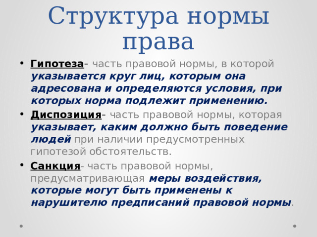 Структура нормы права Гипотеза - часть правовой нормы, в которой указывается круг лиц, которым она адресована и определяются условия, при которых норма подлежит применению. Диспозиция - часть правовой нормы, которая указывает, каким должно быть поведение людей при наличии предусмотренных гипотезой обстоятельств. Санкция - часть правовой нормы, предусматривающая меры воздействия, которые могут быть применены к нарушителю предписаний правовой нормы . 